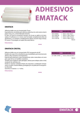 5
EMATACK
ADHESIVOS
EMATACK
EMATACK
Adhesivo doble cara con transportador Tissue.
Especialmente concebido para adhesivar planchas de cartón pluma Sprint
paper, Foam, etc, y evita la llamada memoria.
Es decir, el Tissue no recuerda la tensión con la que se aplicó en la lami-
nadora. El adhesivo en si mismo está formulado completamente libre de
disolventes y se mantiene completamente elástico durante largo tiempo.
PH neutro 7.0 protegido con papel siliconado blanco.
SF-N-104X50
SF-N-104X100
SF-N-155X50
SF-N-155X100
104cm x 50m (52m2
)
104cm x 100m (104m2
)
155cm x 50m (77,5m2
)
155cm x 100m (155m2
)
REFERENCIA DESCRIPCIÓN
Ficha técnica
PRECIOS
EMATACK CRISTAL
Adhesivo doble cara con transportador PVC transparente de 60”.
Estable a los rayos UV, sin disolvente, gran durabilidad y permanentemente
elástico. Muy resistente a la temperatura.
Especial para exteriores y para transparencias sobre metacrilatos así como
para cajas de luz con backlite o duratrans.
También para imágenes sobre plexiglass, idóneo para trabajos sobre cristal,
rotulación de vehículos, etc...
Donde se requiere acabados limpios de impurezas y totalmente transpa-
rente e incoloro. Autoenrollado y protegido por una película PE transparen-
te siliconada.
Garantías en exterior + o - 4 años.
LF1-CRIS-137X45 137cm x 45m (61,65m2
)
REFERENCIA DESCRIPCIÓN
Ficha técnica
PRECIOS
 