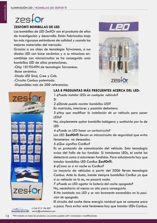 ILUMINACIÓN LED / BOMBILLAS LED ZESFOR ®
ZESFOR® BOMBILLAS DE LED
Las bombillas de LED ZesfOr son el producto de años
de investigación y desarrollo. Están fabricadas bajo
los más rigurosos estándares de calidad y usando los
mejores materiales del mercado.
Gracias a sus chips de tecnología Taiwanesa, a sus
diodos LED con base cerámica y a su minucioso en-
samblaje con microcircuitos se ha conseguido unas
bombillas LED de altas prestaciones.
-Chip 1819549N de tecnología Taiwanesa.
-Base cerámica.
-Diodo LED Smd, Cree y Cob.
-Circuito Canbus patentado.
-Disponibles más de 200 referencias.
LAS 8 PREGUNTAS MÁS FRECUENTES ACERCA DEL LED:
1-¿Puedo instalar LEDs en cualquier vehículo?
Si
2-¿Dónde puedo montar bombillas LED?
En matrícula, interiores y posición delantera.
3-¿Hay que modificar la instalación de un vehículo para poner
LEDs?
No, simplemente quitar bombilla halógena y sustituirla por la de
LED
4-¿Puede un LED hacer un cortocircuito?
Los LED ZesfOr® llevan un microcircuito de seguridad que evita
fenomenos no deseados.
5-¿Que significa CanBus?
Es un protocolo de comunicación del vehículo. Esta tecnología
avisa del fallo de luz fundida. Si instalamos LEDs, el coche los
detectará como si estuviesen fundidos. Para solucionarlo hay que
instalar bombillas LED CanBus ZesfOr®.
6-¿Como se si mi coche es CanBus?
La mayoría de vehículos a partir del 2006 llevan tecnología
Canbus. Ante la duda, instale siempre bombillas CanBus ya que
si su vehículo no lo es, no pasará nada.
7-¿Puede un LED agotar la batería del coche apagado?
No, necesitaría al menos un año para conseguirlo.
8-He instalado mis LED y se ven levemente encendidos en la posi-
ción de apagado.
El circuito del coche tiene energía residual que se consume poco
a poco. Para evitar este fenómeno hay que instalar LEDs Canbus.
1212 *IVA incluido en todos los productos. Los precios pueden sufrir variaciones o modificaciones.
(+34) 912 196 807
ventas@audioledcar.com
ILUMINACIÓNLED
 