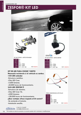 ILUMINACIÓN LED
KIT LED COCHE - MOTO ESTANDAR
H7
H1
H3
HB4 / 9006
HB3 / 9005
H11 / H9 / H8
0485
0973
0974
1297
1298
0697
H7
H1
H3
HB4 / 9006
HB3 / 9005
H11 / H9 / H8
PAREJA RESISTENCIAS ANTI-FALLO
1313
1318
1319
1315
1316
1314
KIT DE LED PARA COCHE Y MOTO
Necesaria resistencia si el vehículo es canbus.
1-Kit LED estándar
-Estructura metálica.
-Chip LED Cree.
-3.600 lúmenes.
-40.000 horas de funcionamiento.
2-Kit LED ZESFOR ®
-Estructura de aluminio.
-Chip LED Cree V6.
-4500 lúmenes.
-100.000 horas de funcionamiento.
¿Que ventajas ofrece respecto al kit xenón?
-Se enciende al instante.
-Instalación sencilla.
KIT LED COCHE - MOTO ZESFOR
H7
H1
H3
HB4 / 9006
HB3 / 9005
H11 / H9 / H8
1487
consultar
consultar
consultar
consultar
consultar
ZESFOR® KIT LED
PVP 99,99 € PVP 129,99 €
PVP 19,99 €
1616 *IVA incluido en todos los productos. Los precios pueden sufrir variaciones o modificaciones.
(+34) 912 196 807
ventas@audioledcar.com
ILUMINACIÓNLED
 