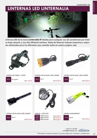 ILUMINACIÓN LED
LINTERNA LED CABEZA + ZOOM
Con gomas
LINTERNA LED DE MANO 1800 LÚMENES
Tipo 1 Tipo 2
LINTERNA LED DE MANO 1800 LÚMENES
0233 0623 0624
LINTERNA LED DE MANO 3800 LÚMENES
Tipo 3
PVP 59,99 €
FRONTAL / FOCO BICI
1800 Lúmenes
3800 Lúmenes
6000 Lúmenes
Tipo 6
LINTERNA SUBMARINISMO
0625
0626
0627
1011
1010
PVP 49,99 €
PVP 59,99 €
PVP 69,99 €
LINTERNAS LED LINTERNALIA
PVP 14,99 € PVP 29,99 € PVP 29,99 €
PVP 29,99 €
17*IVA incluido en todos los productos. Los precios pueden sufrir variaciones o modificaciones.
(+34) 912 196 807
ventas@audioledcar.com
ILUMINACIÓNLED
Linternas LED de la marca Linternalia ® ideales para cualquier uso. Se caracterizan por tener
un bajo consumo y una alta eficiencia lumínica. Todas las linternas incluyen accesorios y sopor-
tes adicionales para los diferentes usos, consulta todos en nuestra página web.
 