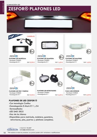ILUMINACIÓN LED
PLAFONES LED MATRÍCULA
-Tecnologia CANBUS
-Homologación E11
CANBUS
PLAFONES LED RETROVISORES
-Tecnologia CANBUS
-Homologación E11
PLAFONES LED PIES Y PUERTAS
-Tecnologia CANBUS
-Homologación E11
PLAFONES LED GUANTERA
-Tecnologia CANBUS
-Homologación E11
PLAFONES LED MALETERO
-Tecnologia CANBUS
-Homologación E11
CANBUS
PLACA LEDS INTERIOR
-Tecnologia CANBUS
-Homologación E11
PLAFONES DE LED ZESFOR ®
-Con tecnología CanBus
-Homologación E-Mark E11 y E4
-Termosellados
-LED SMD 3825
-Haz de luz blanco
-Disponibles para matrícula, maletero, guantera,
retrovisores, pies, puertas y plafones completos.
ZESFOR® PLAFONES LED
PVP 29,99 € PVP 14,99 € PVP 14,99 €
PVP 29,99 € PVP 34,99 € PVP 24,99 €
1818 *IVA incluido en todos los productos. Los precios pueden sufrir variaciones o modificaciones.
(+34) 912 196 807
ventas@audioledcar.com
ILUMINACIÓNLED
 