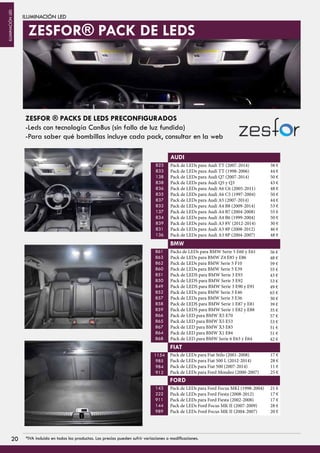 ILUMINACIÓN LED
Pack de LEDs para Audi TT (2007-2014)
Pack de LEDs para Audi TT (1998-2006)
Pack de LEDs para Audi Q7 (2007-2014)
Pack de LEDs para Audi Q5 y Q3
Pack de LEDs para Audi A6 C6 (2005-2011)
Pack de LEDs para Audi A6 C5 (1997-2004)
Pack de LEDs para Audi A5 (2007-2014)
Pack de LEDs para Audi A4 B8 (2009-2014)
Pack de LEDs para Audi A4 B7 (2004-2008)
Pack de LEDs para Audi A4 B6 (1999-2004)
Pack de LEDs para Audi A3 8V (2012-2014)
Pack de LEDs para Audi A3 8P (2008-2012)
Pack de LEDs para Audi A3 8P (2004-2007)
823
833
138
838
836
835
837
832
137
834
839
831
136
AUDI
Packs de LEDs para BMW Serie 5 E60 y E61
Pack de LEDs para BMW Z4 E85 y E86
Pack de LEDs para BMW Serie 5 F10
Pack de LEDs para BMW Serie 5 E39
Pack de LEDS para BMW Serie 3 E93
Pack de LEDS para BMW Serie 3 E92
Pack de LEDS para BMW Serie 3 E90 y E91
Pack de LEDs para BMW Serie 3 E46
Pack de LEDs para BMW Serie 3 E36
Pack de LEDS para BMW Serie 1 E87 y E81
Pack de LEDS para BMW Serie 1 E82 y E88
Pack de LED para BMW X5 E70
Pack de LED para BMW X5 E53
Pack de LED para BMW X3 E83
Pack de LED para BMW X1 E84
Pack de LED para BMW Serie 6 E63 y E64
861
863
862
860
851
850
849
852
857
858
859
866
865
867
864
868
BMW
1154
985
984
912
FIAT
143
222
911
144
989
FORD
Pack de LEDs para Fiat Stilo (2001-2008)
Pack de LEDs para Fiat 500 L (2012-2014)
Pack de LEDs para Fiat 500 (2007-2014)
Pack de LEDs para Ford Mondeo (2000-2007)
Pack de LEDs para Ford Focus MKI (1998-2004)
Pack de LEDs para Ford Fiesta (2008-2012)
Pack de LEDs para Ford Fiesta (2002-2008)
Pack de LEDs Ford Focus MK II (2007-2009)
Pack de LEDs Ford Focus MK II (2004-2007)
ZESFOR ® PACKS DE LEDS PRECONFIGURADOS
-Leds con tecnología CanBus (sin fallo de luz fundida)
-Para saber qué bombillas incluye cada pack, consultar en la web
ZESFOR® PACK DE LEDS
38 €
44 €
50 €
43 €
48 €
50 €
44 €
53 €
55 €
50 €
30 €
46 €
48 €
56 €
48 €
59 €
55 €
43 €
53 €
49 €
65 €
30 €
39 €
35 €
57 €
53 €
51 €
51 €
42 €
17 €
28 €
11 €
25 €
21 €
17 €
17 €
28 €
20 €
2020 *IVA incluido en todos los productos. Los precios pueden sufrir variaciones o modificaciones.
ILUMINACIÓNLED
 
