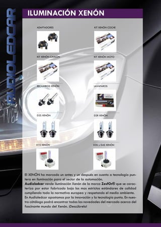 ILUMINACIÓN XENÓN
ADAPTADORES KIT XENÓN COCHE
KIT XENÓN CAMIÓN KIT XENÓN MOTO
RECAMBIOS XENÓN LAVAFAROS
D2S XENÓN D2R XENÓN
D1S XENÓN D3S y D4S XENÓN
22
El XENÓN ha marcado un antes y un después en cuanto a tecnología pun-
tera en iluminación para el sector de la automoción.
Audioledcar vende iluminación Xenón de la marca ZesfOr® que se carac-
teriza por estar fabricado bajo los mas estrictos estándares de calidad
cumpliendo toda la normativa europea y respetando el medio ambiente.
En Audioledcar apostamos por la innovación y la tecnología punta. En nues-
tro cátálogo podrá encontrar todas las novedades del mercado acerca del
fascinante mundo del Xenón. ¡Descúbrelo!
 
