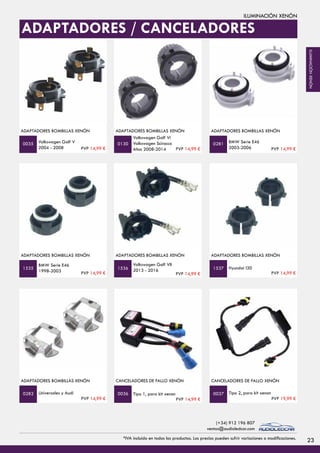 ILUMINACIÓN XENÓN
ADAPTADORES BOMBILLAS XENÓN
Volkswagen Golf V
2004 - 2008
ADAPTADORES BOMBILLAS XENÓN
Volkswagen Golf Vi
Volkswagen Scirocco
Años 2008-2014
BMW Serie E46
2003-2006
ADAPTADORES BOMBILLAS XENÓN
0035 0130 0281
ADAPTADORES BOMBILLAS XENÓN
BMW Serie E46
1998-2003
ADAPTADORES BOMBILLAS XENÓN
Volkswagen Golf VII
2013 - 2016 Hyundai I30
ADAPTADORES BOMBILLAS XENÓN
1535 1536 1537
ADAPTADORES / CANCELADORES
PVP 14,99 € PVP 14,99 € PVP 14,99 €
PVP 14,99 € PVP 14,99 € PVP 14,99 €
23*IVA incluido en todos los productos. Los precios pueden sufrir variaciones o modificaciones.
(+34) 912 196 807
ventas@audioledcar.com
ILUMINACIÓNXENÓN
ADAPTADORES BOMBILLAS XENÓN
Universales y Audi
CANCELADORES DE FALLO XENÓN
Tipo 1, para kit xenon Tipo 2, para kit xenon
CANCELADORES DE FALLO XENÓN
0282 0036 0037
PVP 14,99 € PVP 14,99 € PVP 19,99 €
 