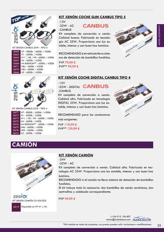TORRETA LED 4800 LÚMENES - 72 W
PVP 99,99 €
TORRETA LED 10800 LÚMENES - 180 W
0789
PVP 249,99 €
0792
FOCO LED
H3 - 6000k / 4300k
40 Watios PVP 84,99 €
0487
0489
PVP 54,99 €
KIT XENON CANBUS 35W - TIPO 5
H7 - 8000k / 6000k / 4300k
H1 - 6000k / 4300k
H11 / H8 / H9 - 6000k / 4300k
H4 - 6000k / 4300k
H4 BIXENON** - 6000k / 4300k
HB4 - 6000k / 4300k
HB3 - 6000k / 4300k
H3 - 6000k / 4300k
FOCO LED
H3 - 6000k / 4300k
40 Watios PVP 84,99 €
0487
0489
PVP 54,99 €
KIT XENON CANBUS 55W - TIPO 4
H7 - 8000k / 6000k / 4300k
H1 - 6000k / 4300k
H11 / H8 / H9 - 6000k / 4300k
H4 - 6000k / 4300k
H4 BIXENON** - 6000k / 4300k
HB4 - 6000k / 4300k
HB3 - 6000k / 4300k
H3 - 6000k / 4300k
0669
0663
0665
0667
0668
0671
0670
0666
0677
0672
0673
0675
0676
0679
0678
0674
KIT XENON CAMIÓN 24 VOLTIOS
Disponible en H7 H1 y H40219
KIT XENÓN COCHE SLIM CANBUS TIPO 5
KIT XENÓN COCHE DIGITAL CANBUS TIPO 4
KIT XENÓN CAMIÓN
-24V
-35W - AC
Kit completo de conversión a xenón. Calidad alta. Fabricado en tec-
nología AC 35W. Proporciona una luz estable, intensa y con buen haz
lumínico.
CAMIÓN
-12V
-35W - AC
-CANBUS
Kit completo de conversión a xenón.
Calidad buena. Fabricado en tecnolo-
gía AC 35W. Proporciona una luz es-
table, intensa y con buen haz lumínico.
RECOMENDADOsielvehículollevasiste-
ma de detección de bombillas fundidas.
-12V
-55W - DIGITAL
-CANBUS
Kit completo de conversión a xenón.
Calidad alta. Fabricado en tecnología
DIGITAL 55W. Proporciona una luz es-
table, intensa y con buen haz lumínico.
RECOMENDADO para los conductores
más exigentes.
CANBUS
CANBUS
RECOMENDADO si el camión no lleva sistema de detección de bombillas
fundidas.
El kit incluye todo lo necesario: dos bombillas de xenón cerámicas, dos
centralitas y cableado correspondiente.
PVP 79,99 €
PVP** 99,99 €
PVP 119,99 €
PVP** 139,99 €
PVP 99,99 €
25*IVA incluido en todos los productos. Los precios pueden sufrir variaciones o modificaciones.
(+34) 912 196 807
ventas@audioledcar.com
ILUMINACIÓNXENÓN
 