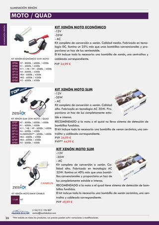 KIT XENÓN ECONÓMICO 35W MOTO
H7 - 8000k / 6000k / 4300k
H1 - 6000k / 4300k
H11 / H8 / H9 - 6000k / 4300k
H4 - 6000k / 4300k
HB4 - 6000k / 4300k
HB3 - 6000k / 4300k
H3 - 6000k / 4300k
FOCO LED
H3 - 6000k / 4300k
40 Watios
Sujección para focos
y torretas PVP 8,99 €
IMANES
0706
0700
0704
0712
0710
0708
0702
PVP 84,99 €
0487
0489
1009
PVP 54,99 €
KIT XENÓN SLIM 35W MOTO / QUAD
H7 - 8000k / 6000k / 4300k
H1 - 6000k / 4300k
H11 / H8 / H9 - 6000k / 4300k
H4 - 6000k / 4300k
H4 BIXENÓN** - 6000k / 4300k
HB4 - 6000k / 4300k
HB3 - 6000k / 4300k
H3 - 6000k / 4300k
0707
0703
0701
0713
0714
0711
0709
0705
FOCO LED
H3 - 6000k / 4300k
40 Watios PVP 84,99 €
0487
0489
PVP 54,99 €
KIT XENON SLIM 55W - TIPO 3
H7 - 8000k / 6000k / 4300k
H1 - 6000k / 4300k
H11 / H8 / H9 - 6000k / 4300k
H4 - 6000k / 4300k
H4 BIXENON** - 6000k / 4300k
HB4 - 6000k / 4300k
HB3 - 6000k / 4300k
H3 - 6000k / 4300k
PVP 79,99 €
0660
0655
0656
0658
0659
0662
0661
0657 PVP** 99,99 €
coche
KIT XENÓN MOTO BMW CANBUS
H71149
CANBUS
MOTO / QUAD
ILUMINACIÓN XENÓN
KIT XENÓN MOTO ECONÓMICO
-12V
-35W
- AC
Kit completo de conversión a xenón. Calidad media. Fabricado en tecno-
logía DC. Ilumina un 25% más que unas bombillas convencionales y pro-
porciona un haz de luz semiestable.
El kit incluye todo lo necesario: una bombilla de xenón, una centralitas y
cableado correspondiente.
KIT XENÓN MOTO SLIM
-12V
-35W
- AC
Kit completo de conversión a xenón. Calidad
alta. Fabricado en tecnología AC 35W. Pro-
porciona un haz de luz completamente esta-
ble e intensa.
KIT XENÓN MOTO SLIM
-12V
-35W
- AC
Kit completo de conversión a xenón. Ca-
lidad alta. Fabricado en tecnología AC
35W. Ilumina un 40% más que unas bombi-
llas convencionales y proporciona un haz de
luz completamente estable e intenso.
RECOMENDADO si la moto o el quad no lleva sistema de detección de
bombillas fundidas.
El kit incluye todo lo necesario: una bombilla de xenon cerámica, una cen-
tralita y cableado correspondiente.
RECOMENDADO si la moto o el quad tiene sistema de detección de bom-
billas fundidas.
El kit incluye todo lo necesario: una bombilla de xenón cerámica, una cen-
tralita y cableado correspondiente.
PVP 24,99 €
PVP 34,99 €
PVP** 44,99 €
PVP 49,99 €
2626 *IVA incluido en todos los productos. Los precios pueden sufrir variaciones o modificaciones.
(+34) 912 196 807
ventas@audioledcar.com
ILUMINACIÓNXENÓN
 