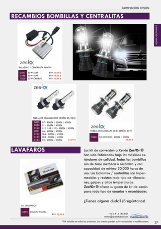 TORRETA LED 4800 LÚMENES - 72 W
40x16x14 cm
PVP 99,99 €
TORRETA LED 10800 LÚMENES - 180 W
96x35x15 cm
0789
PVP 249,99 €
0792
FOCO LED
H3 - 6000k / 4300k
40 Watios PVP 84,99 €
0487
0489
PVP 54,99 €
BALASTRO / CENTRALITA XENÓN
35W SLIM
55W SLIM
35W CANBUS
FOCO LED
H3 - 6000k / 4300k
40 Watios PVP 84,99 €
0487
0489
PVP 54,99 €
PAREJA DE BOMBILLAS DE XENÓN 35/55W
H7 - 8000k / 6000k / 4300k
H1 - 6000k / 4300k
H11 / H8 / H9 - 6000k / 4300k
H4 - 6000k / 4300k
HB4 - 6000k / 4300k
HB3 - 6000k / 4300k
H3 - 6000k / 4300k
0397
0398
1008
0029
0030
0165
0031
0162
0163
0164
ILUMINACIÓN XENÓN
Los kit de conversión a Xenón ZesfOr ®
han sido fabricados bajo los máximos es-
tándares de calidad. Todas las bombillas
son de base metálica o cerámica y con
capacidad de mínimo 50.000 horas de
uso. Los balastros / centralitas son imper-
meables y resisten todo tipo de vibracio-
nes, golpes y altas temperaturas.
ZesfOr ® ofrece su gama de kit de xenón
para todo tipo de usuarios y necesidades.
¿Tienes alguna duda? ¡Pregúntanos!
Sujección para focos
y torretas
IMANES
1009
FOCO LED
H3 - 6000k / 4300k
40 Watios
0487
0489
KIT XENON SLIM 55W - TIPO 3
H7 - 8000k / 6000k / 4300k
H1 - 6000k / 4300k
H11 / H8 / H9 - 6000k / 4300k
H4 - 6000k / 4300k
H4 BIXENON** - 6000k / 4300k
HB4 - 6000k / 4300k
HB3 - 6000k / 4300k
H3 - 6000k / 4300k
0660
0655
0656
0658
0659
0662
0661
0657
PAREJA DE BOMBILLAS DE Bi-XENÓN 35W
H4 BIXENON - 6000k / 4300k0268
RECAMBIOS BOMBILLAS Y CENTRALITAS
LAVAFAROS
Sujección para focos
y torretas
IMANES
1009
FOCO LED
H3 - 6000k / 4300k
40 Watios
0487
0489
KIT XENON SLIM 55W - TIPO 3
H7 - 8000k / 6000k / 4300k
H1 - 6000k / 4300k
H11 / H8 / H9 - 6000k / 4300k
H4 - 6000k / 4300k
H4 BIXENON** - 6000k / 4300k
HB4 - 6000k / 4300k
HB3 - 6000k / 4300k
H3 - 6000k / 4300k
0660
0655
0656
0658
0659
0662
0661
0657
KIT LAVAFAROS
Depósito incluido0295
PVP 24,99 €
PVP 29,99 €
PVP 39,99 €
24,99 € 39,99 €
PVP 39,99 €
27*IVA incluido en todos los productos. Los precios pueden sufrir variaciones o modificaciones.
(+34) 912 196 807
ventas@audioledcar.com
ILUMINACIÓNXENÓN
 