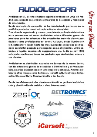 3
Audioledcar S.L. es una empresa española fundada en 2005 en Ma-
drid especializada en soluciones integrales de accesorios y recambios
de automoción.
Desde sus inicios la compañía se ha caracterizado por incluir en su
portfolio productos con el más alto estándar de calidad.
Tras años de experiencia y con un conocimiento profundo de fabrican-
tes y proveedores del sector Audioledcar ofrece diferentes gamas de
productos para dar cobertura a las necesidades tanto de clientes par-
ticulares como profesionales del sector. Así pues, desde iluminación
led, halógena y xenón hasta las más avanzadas máquinas de diag-
nosis para taller, pasando por accesorios como alfombrillas, vinilo ad-
hesivo o líquido, sensores de aparcamiento, etc. A día de hoy 1500
referencias conforman todas las productos que Audioledcar ofrece a
sus clientes.
Audioledcar es distribuidor exclusivo en Europa de la marca Zesfor,
con las diferentes gamas de accesorios e iluminación y de Wrapwor-
kers, empresa especializada en vinilo líquido y adhesivo. Además dis-
tribuye otras marcas como Beltronics, Icarsoft, ATS, NeoVision, Linter-
nalia, Chemical Guys, Shadow Stealth y Car Scents.
Desde las oficinas centrales situadas en Madrid se gestiona la distribu-
ción y planificación de pedidos a nivel internacional.
 