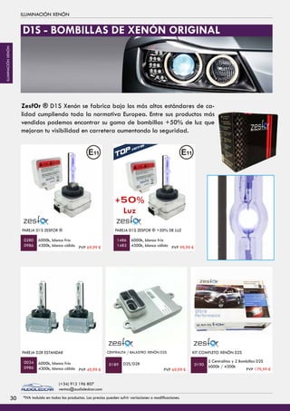 ILUMINACIÓN XENÓN
PAREJA D2R ESTANDAR
6000k, blanco frío
4300k, blanco cálido
PAREJA D1S ZESFOR ®
6000k, blanco frío
4300k, blanco cálido
0034
0986
0280
0986
D2S/D2R
CENTRALITA / BALASTRO XENÓN D2S
0189
KIT COMPLETO XENÓN D2S
2 Centralitas y 2 Bombillas D2S
6000k / 4300k0190
ZesfOr ® D1S Xenón se fabrica bajo los más altos estándares de ca-
lidad cumpliendo toda la normativa Europea. Entre sus productos más
vendidos podemos encontrar su gama de bombillas +50% de luz que
mejoran tu visibilidad en carretera aumentando la seguridad.
PAREJA D1S ZESFOR ® +50% DE LUZ
6000k, blanco frío
4300k, blanco cálido
1486
1483
D1S - BOMBILLAS DE XENÓN ORIGINAL
+50%
Luz
PVP 69,99 € PVP 99,99 €
PVP 69,99 € PVP 179,99 €PVP 49,99 €
3030 *IVA incluido en todos los productos. Los precios pueden sufrir variaciones o modificaciones.
(+34) 912 196 807
ventas@audioledcar.com
ILUMINACIÓNXENÓN
 