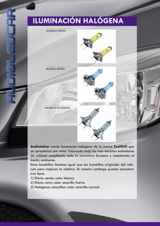 ILUMINACIÓN HALÓGENA
AMARILLO RETRO
AMARILLO HALÓGENO
BLANCO XENÓN
Audioledcar vende iluminación halógena de la marca ZesfOr® que
se caracteriza por estar fabricado bajo los mas estrictos estándares
de calidad cumpliendo toda la normativa Europea y respetando el
medio ambiente.
Estas bombillas iluminan igual que las bombillas originales del vehí-
culo pero mejoran la estética. En nuestro catálogo puedes encontrar
tres tipos:
1) Efecto xenón: color blanco.
2) Efecto retro: color amarillo fuerte.
3) Halógenas amarillas: color amarillo normal.
 