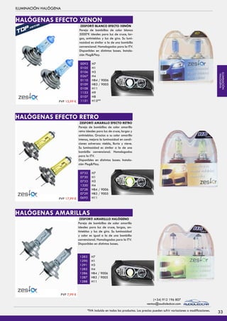 ILUMINACIÓN HALÓGENA
ZESFOR® BLANCO EFECTO XENÓN
Pareja de bombillas de color blanco
5000ºK ideales para luz de cruce, lar-
gas, antinieblas y luz de giro. Su lumi-
nosidad es similar a la de una bombilla
convencional. Homologadas para la ITV.
Disponibles en distintas bases. Instala-
ción Plug&Play.
H7
H1
H3
H4
HB4 / 9006
HB3 / 9005
H11
H9
H8
H15**
0093
0105
0106
0267
0110
0109
0108
1153
0107
1151
ZESFOR® AMARILLO EFECTO RETRO
Pareja de bombillas de color amarillo
retro ideales para luz de cruce, largas y
antinieblas. Gracias a su color amarillo
intenso, mejora la luminosidad en condi-
ciones adversas: niebla, lluvia y nieve.
Su luminosidad es similar a la de una
bombilla convencional. Homologadas
para la ITV.
Disponibles en distintas bases. Instala-
ción Plug&Play.
H7
H1
H3
H4
HB4 / 9006
HB3 / 9005
H11
0732
0730
0733
1320
0728
0729
0695
ZESFOR® AMARILLLO HALÓGENO
Pareja de bombillas de color amarillo
ideales para luz de cruce, largas, an-
tinieblas y luz de giro. Su luminosidad
y color es igual a la de una bombilla
convencional. Homologadas para la ITV.
Disponibles en distintas bases.
H7
H1
H3
H4
HB4 / 9006
HB3 / 9005
H11
1283
1290
1291
1285
1286
1287
1288
HALÓGENAS EFECTO XENON
HALÓGENAS EFECTO RETRO
HALÓGENAS AMARILLAS
PVP 15,99 €
PVP 17,99 €
PVP 7,99 €
33*IVA incluido en todos los productos. Los precios pueden sufrir variaciones o modificaciones.
(+34) 912 196 807
ventas@audioledcar.com
ILUMINACIÓN
HALÓGENA
 
