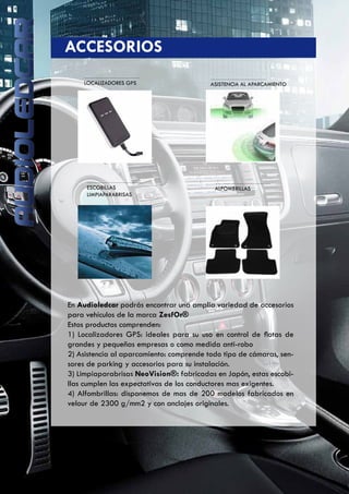 LOCALIZADORES GPS ASISTENCIA AL APARCAMIENTO
	 ACCESORIOS
ESCOBILLAS
LIMPIAPARABRISAS
ALFOMBRILLAS
En Audioledcar podrás encontrar una amplia variedad de accesorios
para vehículos de la marca ZesfOr®
Estos productos comprenden:
1) Localizadores GPS: ideales para su uso en control de flotas de
grandes y pequeñas empresas o como medida anti-robo
2) Asistencia al aparcamiento: comprende todo tipo de cámaras, sen-
sores de parking y accesorios para su instalación.
3) Limpiaparabrisas NeoVision®: fabricadas en Japón, estas escobi-
llas cumplen las expectativas de los conductores mas exigentes.
4) Alfombrillas: disponemos de mas de 200 modelos fabricados en
velour de 2300 g/mm2 y con anclajes originales.
 