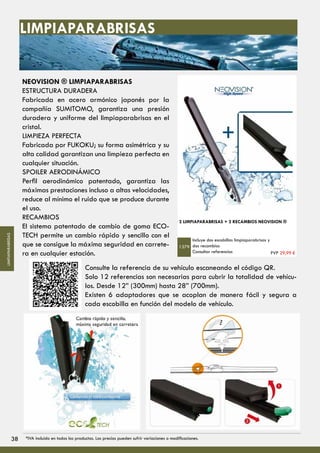 NEOVISION ® LIMPIAPARABRISAS
ESTRUCTURA DURADERA
Fabricada en acero armónico japonés por la
compañía SUMITOMO, garantiza una presión
duradera y uniforme del limpiaparabrisas en el
cristal.
LIMPIEZA PERFECTA
Fabricada por FUKOKU; su forma asimétrica y su
alta calidad garantizan una limpieza perfecta en
cualquier situación.
SPOILER AERODINÁMICO
Perfil aerodinámico patentado, garantiza las
máximas prestaciones incluso a altas velocidades,
reduce al mínimo el ruido que se produce durante
el uso.
RECAMBIOS
El sistema patentado de cambio de goma ECO-
TECH permite un cambio rápido y sencillo con el
que se consigue la máxima seguridad en carrete-
ra en cualquier estación.
2 LIMPIAPARABRISAS + 2 RECAMBIOS NEOVISION ®
Incluye dos escobillas limpiaparabrisas y
dos recambios
Consultar referencias
1379
Consulte la referencia de su vehículo escaneando el código QR.
Solo 12 referencias son necesarias para cubrir la totalidad de vehícu-
los. Desde 12” (300mm) hasta 28” (700mm).
Existen 6 adaptadores que se acoplan de manera fácil y segura a
cada escobilla en función del modelo de vehículo.
LIMPIAPARABRISAS
PVP 29,99 €
3838 *IVA incluido en todos los productos. Los precios pueden sufrir variaciones o modificaciones.
LIMPIAPARABRISAS
 