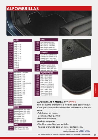 ALFOMBRILLAS
Audi A1
Audi A3 8L
Audi A3 8P
Audi A4 B5
Audi A4 B6
Audi A4 B7
Audi A4 B8
Audi A5
Audi A6 C5
Audi A6 C6
Audi A6 C7
Audi A7
Audi Q3
Audi Q5
Audi Q7
1240
1165
1166
1169
1167
1168
1170
1171
1172
1241
1173
1174
1175
1176
1242
AUDI
BMW Serie 1 E81 y E87
BMW Serie 1 F20
BMW Serie 3 E36
BMW Serie 3 E46
BMW Serie 3 E46
BMW Serie 3 E46
BMW Serie 3 E90, E91 y E92
BMW Serie 3 E93
BMW Serie 3 F30
BMW Serie 4 F32
BMW Serie 5 E39
BMW Serie 5 E60
BMW Serie 5 F10
BMW X1 E84
BMW X3 E83
BMW X3 F25
BMW X5 E53
BMW X5 E70
BMW X6 E71
1182
1245
1243
1179
1178
1244
1183
1184
1246
1332
1180
1181
1185
1186
1187
1247
1188
1189
1190
BMW
Fiesta y Fusion 2005-2008
Fiesta y Fusion 2002-2005
Fiesta y Fusion 2008-2014
Focus 2005-2010
Focus 1998-2005
Focus 2011-2015
Mondeo 2008-2014
Mondeo 2000-2007
1407
1406
1408
1410
1409
1411
1413
1412
FORD
Mini Cooper 2001-200
Mini Cooper 2008-2015
1414
1415
MINI
Opel Astra J 2009-2015
Opel Astra H 2004-2009
Opel Astra G 1999-2004
Opel Insignia 2009-2015
Opel Vectra C (2003-2009)
1422
1421
1420
1423
1424
OPEL
Renault Clio 4 (2012-2015)
Renault Clio 3 (2005-2011)
Renaul Clio 2 (2002-2005)
Renault Megane 2001-2008
1418
1417
1416
1419
RENAULT
Seat Ibiza 6j (2009-2014)
Seat Ibiza 6L (2002-2008)
Seat Leon MKII 2008-2014
Seat Leon MKII 2005-2008
1192
1191
1194
1193
SEAT
Golf 3 (1991-1999)
Golf 4 (1999-2004)
Golf 5 (2004-2008)
Golf 6 (2009-2013)
Golf 7 (2012-2015)
Passat B5 (1995-2005)
Passat B6 (2006-2010)
Passat B7 (2010-2014)
Polo 4 (2002-2009)
Polo 5 (2009-2014)
Touran (2010-2014)
Touran (2003-2010)
1195
1196
1197
1198
1199
1200
1201
1202
1203
1204
1206
1205
VOLKSWAGEN
ALFOMBRILLAS A MEDIDA,
Pack de cuatro alfombrillas a medida para cada vehículo.
Cada pack incluye dos alfombrillas delanteras y dos tra-
seras:
-Fabricadas en velour.
-Gramaje: 2300 g/mm2.
-Rebordes bordados.
-Anclajes originales.
-Medidas específicas por vehículo.
-Reverso granulado para un menor deslizamiento.
PVP 37,99 €
39*IVA incluido en todos los productos. Los precios pueden sufrir variaciones o modificaciones.
(+34) 912 196 807
ventas@audioledcar.com
ALFOMBRILLAS
 