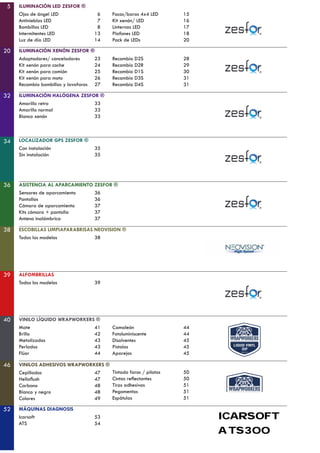 5
20
32
34
36
38
40
46
ILUMINACIÓN LED ZESFOR ®
Ojos de ángel LED
Antinieblas LED
Bombillas LED
Intermitentes LED
Luz de día LED
Focos/baras 4x4 LED
Kit xenón/ LED
Linternas LED
Plafones LED
Pack de LEDs
15
16
17
18
20
ILUMINACIÓN XENÓN ZESFOR ®
Adaptadores/ canceladores
Kit xenón para coche
Kit xenón para camión
Kit xenón para moto
Recambio bombillas y lavafaros
Recambio D2S
Recambio D2R
Recambio D1S
Recambio D3S
Recambio D4S
23
24
25
26
27
28
29
30
31
31
ILUMINACIÓN HALÓGENA ZESFOR ®
Amarillo retro
Amarillo normal
Blanco xenón
33
33
33
LOCALIZADOR GPS ZESFOR ®
Con instalación
Sin instalación
35
35
ASISTENCIA AL APARCAMIENTO ZESFOR ®
Sensores de aparcamiento
Pantallas
Cámara de aparcamiento
Kits cámara + pantalla
Antena inalámbrica
36
36
37
37
37
ESCOBILLAS LIMPIAPARABRISAS NEOVISION ®
Todos los modelos 38
VINILO LÍQUIDO WRAPWORKERS ®
Mate
Brillo
Metalizados
Perlados
Flúor
Camaleón
Fotoluminiscente
Disolventes
Pistolas
Aparejos
41
42
43
43
44
44
44
45
45
45
VINILOS ADHESIVOS WRAPWORKERS ®
Cepillados
Hellaflush
Carbono
Blanco y negro
Colores
47
47
48
48
49
6
7
8
13
14
Tintado faros / pilotos
Cintas reflectantes
Tiras adhesivas
Pegamentos
Espátulas
50
50
51
51
51
52 MÁQUINAS DIAGNOSIS
Icarsoft
ATS
53
54
39 ALFOMBRILLAS
Todos los modelos 39
ATS300
ICARSOFT
 