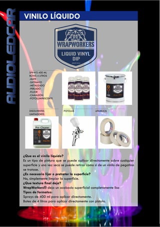 40
SPRAYS 400 ML
BOTES 4 LITROS
-MATE
-SATINADO
-METALIZADO
-PERLADO
-FLUOR
-CAMALEÓN
-FOTOLUMINISCENTE
DISOLVENTES
LIMPIADORES
	 VINILO LÍQUIDO
PISTOLAS APAREJOS
¿Que es el vinilo líquido?
Es un tipo de pintura que se puede aplicar directamente sobre cualquier
superficie y una vez seca se puede retirar como si de un vinilo de pegatina
se tratase.
¿Es necesario lijar o pretratar la superficie?
No, simplemente limpiar la superficie.
¿Que textura final deja?
WrapWorkers® deja un acabado superficial completamente liso
Tipos de formatos:
Sprays de 400 ml para aplicar directamente.
Botes de 4 litros para aplicar directamente con pistola.
 