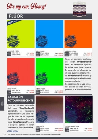 FLÚOR
AMARILLO FLÚOR
SPRAY 400 ML
BOTE 4 LITROS
0777
1119
AZUL FLÚOR
SPRAY 400 ML
BOTE 4 LITROS
0570
1037
NARANJA FLÚOR
SPRAY 400 ML
BOTE 4 LITROS
0775
1338
ROJO FLÚOR
SPRAY 400 ML
BOTE 4 LITROS
0574
1340
VERDE FLÚOR
SPRAY 400 ML
BOTE 4 LITROS
0565
1339
CAMALEÓN
SPRAY 400 ML
BOTE 4 LITROS
0577
1337
FOTOLUMINISCENTE
SPRAY 400 ML
BOTE 4 LITROS
0825
1342
CAMALEÓN
FOTOLUMINISCENTE
PVP 14,99 €
PVP 119,99 €
PVP 14,99 €
PVP 119,99 €
PVP 14,99 €
PVP 119,99 €
PVP 14,99 €
PVP 119,99 €
PVP 14,99 €
PVP 119,99 €
PVP 14,99 €
PVP 129,99 €
PVP 14,99 €
PVP 139,99 €
4444 *IVA incluido en todos los productos. Los precios pueden sufrir variaciones o modificaciones.
VINILO
LÍQUIDO
Para un correcto acabado
del color WrapWorkers®
flúor es necesario aplicar-
lo sobre una base blanca.
En caso de no disponer de
ella se puede aplicar prime-
ro WrapWorkers® blanco y
después aplicar el color flúor
correspondiente.
Se recomienda su uso en zo-
nas donde no estén muy ex-
puestas a la radiación solar.
Para un correcto acabado
del color WrapWorkers®
Camaleón, es necesario
aplicarlo sobre una base ne-
gra. En caso de no disponer
de ella se puede aplicar pri-
mero WrapWorkers® negro
y después aplicar el color
camaleón o fotoluminiscente.
 