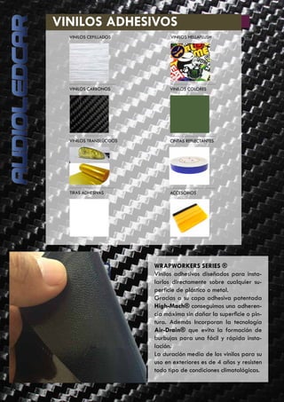 46
	 VINILOS ADHESIVOS
WRAPWORKERS SERIES ®
Vinilos adhesivos diseñados para insta-
larlos directamente sobre cualquier su-
perficie de plástico o metal.
Gracias a su capa adhesiva patentada
High-Mach® conseguimos una adheren-
cia máxima sin dañar la superficie o pin-
tura. Además Incorporan la tecnología
Air-Drain® que evita la formación de
burbujas para una fácil y rápida insta-
lación.
La duración media de los vinilos para su
uso en exteriores es de 4 años y resisten
todo tipo de condiciones climatológicas.
VINILOS CEPILLADOS VINILOS HELLAFLUSH
VINILOS CARBONOS VINILOS COLORES
VINILOS TRANSLÚCIDOS CINTAS REFLECTANTES
TIRAS ADHESIVAS ACCESORIOS
 
