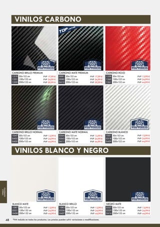 CARBONO BRILLO PREMIUM
50x152 cm
100x152 cm
200x152 cm
1219
1221
1225
CARBONO MATE PREMIUM
50x152 cm
100x152 cm
200x152 cm
0081
0080
0412
CARBONO ROJO
50x152 cm
100x152 cm
200x152 cm
1258
1260
1261
VINILOS CARBONO
CARBONO BRILLO NORMAL
50x152 cm
100x152 cm
200x152 cm
1047
0402
0405
CARBONO MATE NORMAL
50x152 cm
100x152 cm
200x152 cm
0264
0263
0411
CARBONO BLANCO
50x152 cm
100x152 cm
200x152 cm
1051
0318
0409
BLANCO MATE
50x152 cm
100x152 cm
200x152 cm
1087
0321
0408
BLANCO BRILLO
50x152 cm
100x152 cm
200x152 cm
1083
0326
0407
NEGRO MATE
50x152 cm
100x152 cm
200x152 cm
0327
0329
0416
VINILOS BLANCO Y NEGRO
PVP 17,99 €
PVP 34,99 €
PVP 59,99 €
PVP 17,99 €
PVP 34,99 €
PVP 59,99 €
PVP 13,99 €
PVP 24,99 €
PVP 44,99 €
PVP 13,99 €
PVP 24,99 €
PVP 44,99 €
PVP 13,99 €
PVP 24,99 €
PVP 44,99 €
PVP 13,99 €
PVP 24,99 €
PVP 44,99 €
PVP 13,99 €
PVP 24,99 €
PVP 44,99 €
PVP 13,99 €
PVP 24,99 €
PVP 44,99 €
PVP 13,99 €
PVP 24,99 €
PVP 44,99 €
4848 *IVA incluido en todos los productos. Los precios pueden sufrir variaciones o modificaciones.
VINILO
ADHESIVO
 