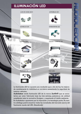 ILUMINACIÓN LED
AJOS DE ANGEL BMW ANTINIEBLAS LED
BOMBILLAS LED INTERMITENTES LED
DIURNAS DLR FOCOS Y TORRETAS LED
KIT LED LINTERNAS LED
PLAFONES LED PACK LEDS
La iluminación LED ha supuesto una revolución que a día de hoy ha mejora-
do notablemente la visibilidad en carretera aumentando la seguridad de
nuestros vehículos.
Audioledcar vende iluminación LED de la marca ZesfOr® que se carac-
teriza por estar fabricado bajo los mas estrictos estándares de calidad
cumpliendo toda la normativa Europea y respetando el medio ambiente.
En Audioledcar apostamos por la innovación y la tecnología punta. En nues-
tro cátálogo podrá encontrar todas las novedades del mercado acerca del
fascinante mundo del LED. ¡Descúbrelo!
 