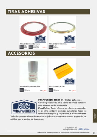 TIRA ADHESIVA MATE (1 metro)
ROJA
AZUL
0421
0422
TIRA ADHESIVA CROMADA
PLATA
DORADA
0474
1239
TIRAS ADHESIVAS
ACCESORIOS
PEGAMENTO / IMPRIMACIÓN ESPÁTULA APLICACIÓN
10 Metros1382 10 Metros0401
AMARILLA
NARANJA
0476
0475 5,99 € 5,99 €
PVP 8,99 € PVP 3,80 €
51*IVA incluido en todos los productos. Los precios pueden sufrir variaciones o modificaciones.
(+34) 912 196 807
ventas@audioledcar.com
VINILO
ADHESIVO
WRAPWORKERS SERIES ® - Vinilos adhesivos
Marca especializada en la venta de vinilos adhesivos
para el sector de la automoción.
WrapWorkers Series ofrece a sus clientes unos produc-
tos de alta calidad y acabado cumpliendo todas las
normativas Europeas y respetando el medioambiente.
Todos los productos han sido testados bajo lo mas estrictos estandares y controles de
calidad por el equipo de ingenieros.
 