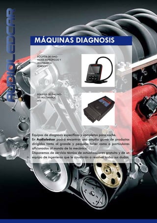 EQUIPOS DE DIAG-
NOSIS ESPECÍFICOS Y
MULTIMARCA
ICARSOFT
EQUIPOS DE DIAGNO-
SIS MULTIMARCA
ATS
	 MÁQUINAS DIAGNOSIS
Equipos de diagnosis específicos y completos para coche.
En Audioledcar podrá encontrar una amplia gama de productos
dirigidos tanto al grande y pequeño taller como a particulares
aficionados al mundo de la mecánica.
Disponemos de servicio técnico de actualizaciones gratuito y de un
equipo de ingenieros que le ayudarán a resolver todas sus dudas.
 