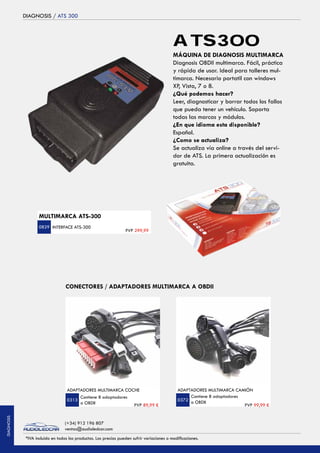 DIAGNOSIS / ATS 300
ADAPTADORES MULTIMARCA COCHE
Contiene 8 adaptadores
a OBDII PVP 89,99 €
0313
INTERFACE ATS-300
PVP 299,99
MÁQUINA DE DIAGNOSIS MULTIMARCA
Diagnosis OBDII multimarca. Fácil, práctica
y rápida de usar. Ideal para talleres mul-
timarca. Necesario portatil con windows
XP, Vista, 7 o 8.
¿Qué podemos hacer?
Leer, diagnosticar y borrar todos los fallos
que pueda tener un vehículo. Soporta
todas las marcas y módulos.
¿En que idioma esta disponible?
Español.
¿Como se actualiza?
Se actualiza vía online a través del servi-
dor de ATS. La primera actualización es
gratuita.
ATS300
0829
ADAPTADORES MULTIMARCA CAMIÓN
Contiene 8 adaptadores
a OBDII
PVP 99,99 €
0372
CONECTORES / ADAPTADORES MULTIMARCA A OBDII
MULTIMARCA ATS-300
*IVA incluido en todos los productos. Los precios pueden sufrir variaciones o modificaciones.
(+34) 912 196 807
ventas@audioledcar.com
DIAGNOSIS
 