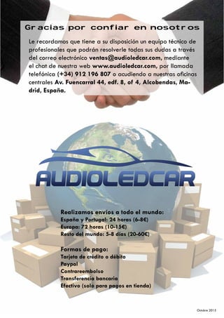 Gracias por confiar en nosotros
Le recordamos que tiene a su disposición un equípo técnico de
profesionales que podrán resolverle todas sus dudas a través
del correo electrónico ventas@audioledcar.com, mediante
el chat de nuestra web www.audioledcar.com, por llamada
telefónica (+34) 912 196 807 o acudiendo a nuestras oficinas
centrales Av. Fuencarral 44, edf. 8, of 4, Alcobendas, Ma-
drid, España.
Realizamos envíos a todo el mundo:
España y Portugal: 24 horas (6-8€)
Europa: 72 horas (10-15€)
Resto del mundo: 5-8 días (20-60€)
Formas de pago:
Tarjeta de crédito o débito
Paypal
Contrareembolso
Transferencia bancaria
Efectivo (solo para pagos en tienda)
Octubre 2015
 