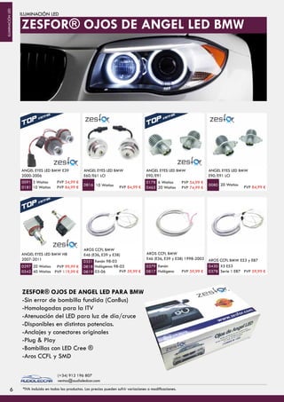 ILUMINACIÓN LED
ANGEL EYES LED BMW E39
2000-2006
3 Watios
10 Watios
ANGEL EYES LED BMW
E60/E61 LCI
10 Watios
6 Watios
20 Watios
ANGEL EYES LED BMW
E90/E91
0091
0181
0816
0178
0465
20 Watios
ANGEL EYES LED BMW
E90/E91 LCI
0080
ANGEL EYES LED BMW H8
2007-2011
20 Watios
40 Watios
AROS CCFL BMW
E46 (E36, E39 y E38)
Xenón 98-03
Halógenos 98-03
03-06
Xenón
Halógeno
AROS CCFL BMW
E46 (E36, E39 y E38) 1998-2003
0297
0542
0351
0818
0819
0379
0817
X5 E53
Serie 1 E87
AROS CCFL BMW E53 y E87
0430
0378
ZESFOR® OJOS DE ANGEL LED PARA BMW
-Sin error de bombilla fundida (CanBus)
-Homologadas para la ITV
-Atenuación del LED para luz de día/cruce
-Disponibles en distintas potencias.
-Anclajes y conectores originales
-Plug & Play
-Bombillas con LED Cree ®
-Aros CCFL y SMD
ZESFOR® OJOS DE ANGEL LED BMW
66
PVP 54,99 €
PVP 84,99 € PVP 84,99 €
PVP 54,99 €
PVP 74,99 € PVP 84,99 €
PVP 99,99 €
PVP 119,99 € PVP 59,99 € PVP 59,99 € PVP 59,99 €
*IVA incluido en todos los productos. Los precios pueden sufrir variaciones o modificaciones.
(+34) 912 196 807
ventas@audioledcar.com
ILUMINACIÓNLED
 