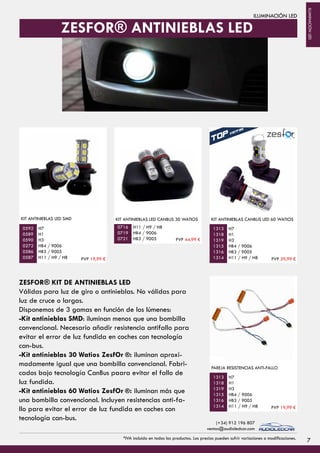 ILUMINACIÓN LED
KIT ANTINIEBLAS LED SMD
H7
H1
H3
HB4 / 9006
HB3 / 9005
H11 / H9 / H8
KIT ANTINIEBLAS LED CANBUS 30 WATIOS
H11 / H9 / H8
HB4 / 9006
HB3 / 9005
H7
H1
H3
HB4 / 9006
HB3 / 9005
H11 / H9 / H8
KIT ANTINIEBLAS CANBUS LED 60 WATIOS
0592
0589
0590
0272
0586
0587
0716
0719
0721
1313
1318
1319
1315
1316
1314
H7
H1
H3
HB4 / 9006
HB3 / 9005
H11 / H9 / H8
PAREJA RESISTENCIAS ANTI-FALLO
1313
1318
1319
1315
1316
1314
ZESFOR® KIT DE ANTINIEBLAS LED
Válidas para luz de giro o antinieblas. No válidas para
luz de cruce o largas.
Disponemos de 3 gamas en función de los lúmenes:
-Kit antinieblas SMD: iluminan menos que una bombilla
convencional. Necesario añadir resistencia antifallo para
evitar el error de luz fundida en coches con tecnología
can-bus.
-Kit antinieblas 30 Watios ZesfOr ®: iluminan aproxi-
madamente igual que una bombilla convencional. Fabri-
cados bajo tecnología CanBus paara evitar el fallo de
luz fundida.
-Kit antinieblas 60 Watios ZesfOr ®: iluminan más que
una bombilla convencional. Incluyen resistencias anti-fa-
llo para evitar el error de luz fundida en coches con
tecnología can-bus.
ZESFOR® ANTINIEBLAS LED
7
PVP 19,99 €
PVP 44,99 €
PVP 59,99 €
PVP 19,99 €
*IVA incluido en todos los productos. Los precios pueden sufrir variaciones o modificaciones.
(+34) 912 196 807
ventas@audioledcar.com
ILUMINACIÓNLED
 