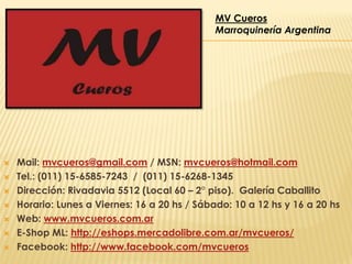 MV Cueros
Marroquinería Argentina









Mail: mvcueros@gmail.com / MSN: mvcueros@hotmail.com
Tel.: (011) 15-6585-7243 / (011) 15-6268-1345
Dirección: Rivadavia 5512 (Local 60 – 2° piso). Galería Caballito
Horario: Lunes a Viernes: 16 a 20 hs / Sábado: 10 a 12 hs y 16 a 20 hs
Web: www.mvcueros.com.ar
E-Shop ML: http://eshops.mercadolibre.com.ar/mvcueros/
Facebook: http://www.facebook.com/mvcueros

 