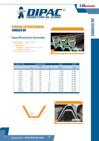 3
5PBX: (02) 2293 750 / Quito - Ecuadorwww.dipacmanta.com
PERFILES ESTRUCTURALES
CANALES UV
CANALESUV
Especificaciones Generales
6mts
Espesores
Acabados Natural
Otro acabado Previa consulta
Largo normal
Otros largos
DESDE 1.5mm hasta 12mm
Otras cualidades Previa consulta
120º
b
e
aa
a b e
UV 1 60 60 6 8.48 10.80
UV 2 75 50 6 9.42 12.00
UV 3 75 60 6 9.89 12.60
UV 4 100 60 6 12.25 15.60
UV 5 100 60 8 16.33 20.80
UV 6 100 70 8 16.96 21.60
UV 7 100 60 10 20.41 26.00
UV 8 120 70 10 24.34 31.00
UV 9 120 70 12 29.20 37.20
UV 10 150 80 12 35.80 45.60
DIMENSIONESPERFIL TIPO
Kg/m cm2
PESO AREA
mm
 