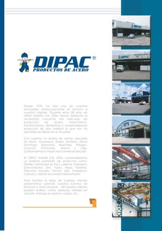 Desde 1978, ha sido una de nuestras
principales preocupaciones el servicio a
nuestros clientes. Durante estos 28 años en
DIPAC MANTA CIA. LTDA. hemos satisfecho la
necesidad creciente del mercado de
productos de acero. Importamos,
transformamos, distribuimos y comercializamos
productos de alta calidad lo que nos ha
permitido ser líderes en el Ecuador.
Con nuestros 14 centros de ventas, ubicados
en Quito, Guayaquil, Ibarra, Ambato, Santo
Domingo, Quevedo, Machala, Milagro,
Cuenca, Portoviejo, Manta y Loja.
Conformamos la mayor red comercial del país.
En DIPAC MANTA CIA. LTDA. comercializamos
un extenso portafolio de productos como:
Perfiles, Laminados en frío y caliente, Galvalum,
Galvanizados, Zinc, Tubos, Vigas, Tuberías,
Planchas navales, Techos, Ejes, Soldadura,
Carburo y demás accesorios relacionados.
Para facilitar la labor de nuestros clientes
presentamos además nuestros Centros de
Servicios a nivel nacional. Allí nuestros clientes
pueden realizar: cortes, doblado, trabajos en
oxicorte, trabajos en plasma, rolado, etc.
 