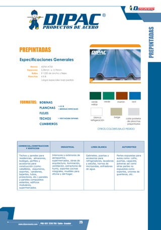 3
25PBX: (02) 2293 750 / Quito - Ecuadorwww.dipacmanta.com
PREPINTADAS
Especificaciones Generales
Norma ASTM A755
Espesores 0,30mm a 0,70mm
X 1220 de ancho y flejes.
4 X 8
Largos especiales bajo pedido
Rollos
Planchas
PREPINTADAS
verdeverde
militar
marrón azul
blanco
refrigeración
beige
color posterior
de planchas
prepintadas
OTROS COLORES BAJO PEDIDO
FORMATOS:
• 4 X 8
• MEDIDAS ESPECIALES
BOBINAS
PLANCHAS
FLEJES
TECHOS
CUMBREROS
• VER PAGINA DIPANEL
COMERCIAL,CONSTRUCCION
INDUSTRIAL LINEA BLANCA AUTOMOTRIZ
Y EDIFICIOS
Techos y paredes para
residencias, almacenes,
bodegas, perfiles y
accesorios para
construcción (como:
caballetes, esquineros,
soportes, canalones,
bajantes, tubos,
protectores, etc.) paredes
y paneles compuestos
aislantes, edificios
modulares,
supermercados.
Interiores y exteriores de
aeropuertos,
supermercados, obras de
arquitectura, iluminación,
ventilación, extractores de
humo, soportes cocinas
integrales, muebles para
oficina y del hogar.
Gabinetes, puertas y
accesorios para
refrigeradores, lavadoras
y estufas, hornos de
microondas, enfriadores
de agua.
Partes expuestas para
autos como: cofre,
puertas, capacete,
polveras así como
otras partes no
expuestas como
soportes, uniones de
guanteras, etc.
 
