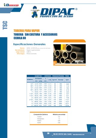 30 PBX: (02) 2293 750 / Quito - Ecuador www.dipacmanta.com
TSC
TUBERIA PARA VAPOR
TUBERIA SIN COSTURA Y ACCESORIOS
CEDULA 80
Especificaciones Generales
Norma ASTM - A 53 Gr B para conducción de fluidos
Recubrimiento Negro o galvanizado
Largo normal 6,00 m
Otros largos Previa Consulta
Composición Química Máximo porcentaje
0.3
1.2
0.05
Carbón
Manganeso
Fósforo
Azufre 0.06
DIAMETRO ESPESOR PRESION/PRUEBA PESO
NOMINAL
EXTERIOR e
mm pulg mm
pulg kg/cm2 Ib/pulg2 kg/m
1/4" 13.70 60
3/8" 17.10 60
1/2" 21.30 60
3/4" 26.70 60
1" 33.40 60
1 1/4" 42.20 134
1 1/2" 48.30 134
2" 60.30 176
2 1/2" 73.00 176
3" 88.90 176
4" 114.30 197
6" 168.30 193
0.80
1.10
1.62
2.19
3.23
4.47
5.41
7.48
11.41
15.27
22.31
42.56
850
850
850
850
850
1900
1900
2500
2500
2500
2800
2740
0.11
0.12
0.14
0.15
0.17
0.19
0.20
0.21
0.27
0.30
0.33
0.43
3.02
3.20
3.73
3.91
4.55
4.85
5.08
5.54
7.01
7.62
8.56
10.97
0.54
0.37
0.84
1.05
1.31
1.66
1.90
2.37
2.87
3.50
4.50
6.62
 