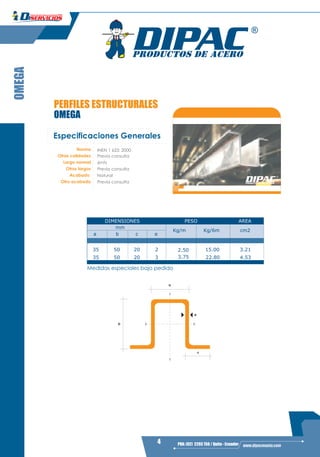 4 PBX: (02) 2293 750 / Quito - Ecuador www.dipacmanta.com
OMEGA
PERFILES ESTRUCTURALES
OMEGA
Y
Y
XX
a
c
b
e
Especificaciones Generales
Norma
Otras calidades
Largo normal
Otros largos
Acabado
Otro acabado
INEN 1 623: 2000
6mts
Natural
Previa consulta
Previa consulta
Previa consulta
AREA
a b c e
Kg/m Kg/6m cm2
35 50 20 2 2.50 15.00 3.21
35 50 20 3 3.75 22.80 4.53
AREA
a b c e
Kg/m Kg/6m cm2
DIMENSIONES PESO
mm
Medidas especiales bajo pedido
 