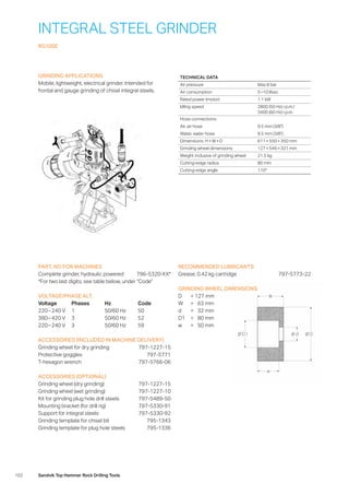 102 Sandvik Top Hammer Rock Drilling Tools
INTEGRAL STEEL GRINDER
RG100E
GRINDING APPLICATIONS
Mobile, lightweight, electrical grinder. Intended for
frontal and gauge grinding of chisel integral steels.
PART. NO FOR MACHINES
Complete grinder, hydraulic powered 796-5320-XX*
*For two last digits, see table below, under “Code”
VOLTAGE/PHASE ALT.
Voltage	Phases	Hz	 Code
220 – 240 V	 1	 50/60 Hz	 50
380 – 420 V	 3	 50/60 Hz	 52
220 – 240 V	 3	 50/60 Hz	 59
ACCESSORIES (INCLUDED IN MACHINE DELIVERY)
Grinding wheel for dry grinding 797-1227-15
Protective goggles 797-5771
T-hexagon wrench 797-5766-06
ACCESSORIES (OPTIONAL)
Grinding wheel (dry grinding) 797-1227-15
Grinding wheel (wet grinding) 797-1227-10
Kit for grinding plug hole drill steels 797-5489-50
Mounting bracket (for drill rig) 797-5330-91
Support for integral steels 797-5330-92
Grinding template for chisel bit 795-1343
Grinding template for plug hole steels 795-1336
RECOMMENDED LUBRICANTS
Grease, 0.42 kg cartridge 797-5773-22
GRINDING WHEEL DIMENSIONS
D	 = 	127 mm
W	 = 	 63 mm
d	 = 	 32 mm
D1	 = 	 80 mm
w	 = 	 50 mm
TECHNICAL DATA
Air pressure Max 8 bar
Air consumption 5 –10 l/sec
Rated power (motor) 1.1 kW
Idling speed 2800 (50 Hz) r.p.m./
3400 (60 Hz) r.p.m.
Hose connections:
Air, air hose 9.5 mm (3/8)
Water, water hose 9.5 mm (3/8)
Dimensions: H × W × D 611 × 550 × 350 mm
Grinding wheel dimensions 127 × 546 × 321 mm
Weight inclusive of grinding wheel 21.5 kg
Cutting-edge radius 80 mm
Cutting-edge angle 110°
 