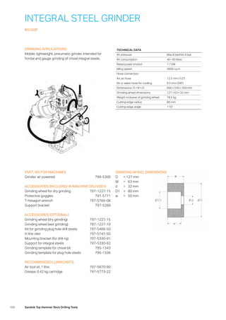 104 Sandvik Top Hammer Rock Drilling Tools
INTEGRAL STEEL GRINDER
RG100P
GRINDING APPLICATIONS
Mobile, lightweight, pneumatic grinder. Intended for
­frontal and gauge grinding of chisel integral steels.
PART. NO FOR MACHINES
Grinder, air powered 796-5300
ACCESSORIES (INCLUDED IN MACHINE DELIVERY)
Grinding wheel for dry grinding 797-1227-15
Protective goggles 797-5771
T-hexagon wrench 797-5766-06
Support bracket 797-5289
ACCESSORIES (OPTIONAL)
Grinding wheel (dry grinding) 797-1227-15
Grinding wheel (wet grinding) 797-1227-10
Kit for grinding plug hole drill steels 797-5489-50
In line oiler 797-5747-50
Mounting bracket (for drill rig) 797-5330-91
Support for integral steels 797-5330-92
Grinding template for chisel bit 795-1343
Grinding template for plug hole steels 795-1336
RECOMMENDED LUBRICANTS
Air tool oil, 1 litre 797-5870-90
Grease, 0.42 kg cartridge 797-5773-22
GRINDING WHEEL DIMENSIONS
D	 = 	127 mm
W	 = 	 63 mm
d	 = 	 32 mm
D1	 = 	 80 mm
w	 = 	 50 mm
TECHNICAL DATA
Air pressure Max 8 bar/min 6 bar
Air consumption 40 – 60 l/sec
Rated power (motor) 1.7 kW
Idling speed 4900 r.p.m.
Hose connection:
Air, air hose 12.5 mm (1/2)
Air or water hose for cooling 9.5 mm (3/8)
Dimensions: H × W × D 660 × 550 × 350 mm
Grinding wheel dimensions 127 × 63 × 32 mm
Weight inclusive of grinding wheel 18.5 kg
Cutting-edge radius 80 mm
Cutting-edge angle 110°
 