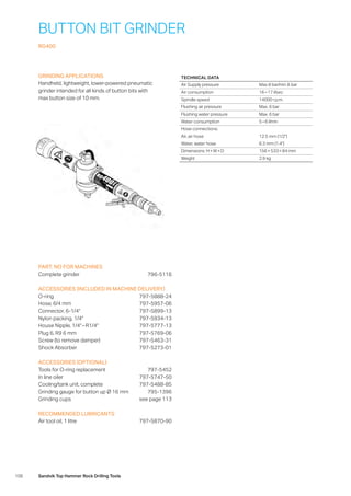 106 Sandvik Top Hammer Rock Drilling Tools
BUTTON BIT GRINDER
RG400
GRINDING APPLICATIONS
Handheld, lightweight, lower-powered pneumatic
grinder intended for all kinds of button bits with
max button size of 10 mm.
PART. NO FOR MACHINES
Complete grinder	 796-5116
ACCESSORIES (INCLUDED IN MACHINE DELIVERY)
O-ring	 797-5888-24
Hose, 6/4 mm	 797-5957-06
Connector, 6-1/4 797-5899-13
Nylon packing, 1/4	 797-5934-13
House Nipple, 1/4 – R1/4	 797-5777-13
Plug 6, R9 6 mm	 797-5769-06
Screw (to remove damper)	 797-5463-31
Shock Absorber	 797-5273-01
ACCESSORIES (OPTIONAL)
Tools for O-ring replacement	 797-5452
In line oiler	 797-5747-50
Cooling/tank unit, complete	 797-5488-85
Grinding gauge for button up Ø 16 mm	 795-1396
Grinding cups	 see page 113
RECOMMENDED LUBRICANTS
Air tool oil, 1 litre	 797-5870-90
TECHNICAL DATA
Air Supply pressure Max 8 bar/min 6 bar
Air consumption 16 – 17 l/sec
Spindle speed 14000 r.p.m.
Flushing air pressure Max. 6 bar
Flushing water pressure Max. 6 bar
Water consumption 5 – 6 l/min
Hose connections:
Air, air hose 12.5 mm (1/2)
Water, water hose 6.3 mm (1.4)
Dimensions: H × W × D 156 × 533 × 84 mm
Weight 2.9 kg
 