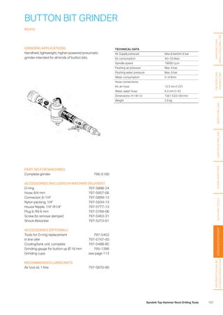 107Sandvik Top Hammer Rock Drilling Tools
BUTTON BIT GRINDER
RG410
GRINDING APPLICATIONS
Handheld, lightweight, higher-powered pneumatic
­grinder intended for all kinds of button bits.
PART. NO FOR MACHINES
Complete grinder 796-5100
ACCESSORIES (INCLUDED IN MACHINE DELIVERY)
O-ring797-5888-24
Hose, 6/4 mm 797-5957-06
Connector, 6-1/4	 797-5899-13
Nylon packing, 1/4 797-5934-13
House Nipple, 1/4-R1/4 797-5777-13
Plug 6, R9 6 mm 797-5769-06
Screw (to remove damper) 797-5463-31
Shock Absorber 797-5273-01
ACCESSORIES (OPTIONAL)
Tools for O-ring replacement 797-5452
In line oiler 797-5747-50
Cooling/tank unit, complete 797-5488-85
Grinding gauge for button up Ø 16 mm 795-1396
Grinding cups see page 113
RECOMMENDED LUBRICANTS
Air tool oil, 1 litre 797-5870-90
TECHNICAL DATA
Air Supply pressure Max 8 bar/min 6 bar
Air consumption 40 – 55 l/sec
Spindle speed 19000 r.p.m.
Flushing air pressure Max. 6 bar
Flushing water pressure Max. 6 bar
Water consumption 5 – 6 l/min
Hose connections:
Air, air hose 12.5 mm (1/2)
Water, water hose 6.3 mm (1.4)
Dimensions: H × W × D 156 × 533 × 84 mm
Weight 2.9 kg
HANDHELDAND
SMALLHOLEDRILLING
FACEDRILLING
ANDBOLTING
BENCHDRILLINGLONGHOLEDRILLINGSHANKADAPTERSAUXILIARYTOOLSGRINDINGEQUIPMENT
INFORMATIONANDBIT
CLASSIFICATIONGUIDE
 