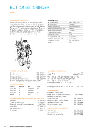 108 Sandvik Top Hammer Rock Drilling Tools
BUTTON BIT GRINDER
RG420E
GRINDING APPLICATIONS
Stationary electrical grinder for workshops, or to be
mounted onto drill rigs. Intended for all kinds of button
bits. Bit holder suitable for diameters of up to Ø 122 mm:
Top hammer (TH) button bits (normal skirt) up to Ø 152 mm,
TH button bits (retrac skirt) up to Ø 127 mm and down
the hole button bits up to Ø 220 mm (max. shank
Ø 110 mm and max. head length 110 mm).
PART. NO FOR MACHINES
Grinder796-6210-XX*
Grinder with pump 796-6260-XX*
Grinder with cover 796-6215-XX*
Grinder with pump and cover 796-6265-XX*
*For two last digits, see table below, under “Code”
VOLTAGE/PHASE ALT.
Voltage	Phases	Hz	 Code
220 – 240 V	 1	 50/60 Hz	 50
380 – 420 V	 3	 50/60 Hz	 52
220 – 240 V	 3	 50/60 Hz	 59
440 V	 3	 60 Hz	 63
ACCESSORIES (INCLUDED IN MACHINE DELIVERY)
Bit insert 797-5502-26
O-ring for Grinding cup 797-5888-24
Assembly tools for O-ring replacement 797-5452
Lock plate 797-5502-39
Spindle tool 9 mm 797-5464-07
Grease gun 797-5870-20
ACCESSORIES (OPTIONAL)
Grinding cups see page 113
Bit Mandrels 797-5348-XX**
**23 = R23, 25 = R25, 28 = R28, 32 = R32, 33 = R33,
35 = R35, 38 = R28/T38, 45 = T45, 51 = T51,
58 = ST58, 60 = GT60, 68 = ST68
Example: Bit mandrel R32 = 797-5348-32
Grinding gauge for button up to Ø 16 mm 795-1396
SPARE PART KITS
Complete Grinding head
(13000 r.p.m, including flushing head) 797-5130/1
All bearings, seals and screws
for grinding head 797-5463-05
Outer Spindle (for Flushing head) 797-5464-02
Small kit for flushing head 797-5464-44
Big kit for flushing head 797-5464-59
RECOMMENDED LUBRICANTS
Gear oil, 1 litre 797-5870-15
Air tool oil, 1 litre 797-5870-90
Grease, 0.42 kg cartridge 797-5773-22
TECHNICAL DATA
Air Supply pressure Max 10 bar/min 6 bar
Air consumption 0.5 – 3 l/sec
Water Supply pressure Max 8 bar/min 3.5 bar
Water consumption (cooling tank) 2 – 4 l/min
Water consumption (pump) 0.2 – 1 l/min
Coolant/flushing medium Water
Rated power (motor) 1.5 kW
Air connection, air hose 9.5 mm (3/8)
Water connection, water hose 9.5 mm (3/8)
Dimensions: H × W × D 730 × 390 × 390 mm
Weight 45 kg
 