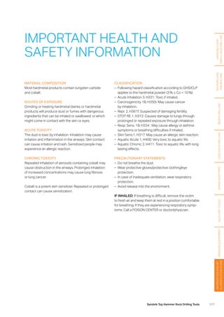 117Sandvik Top Hammer Rock Drilling Tools
HANDHELDAND
SMALLHOLEDRILLING
FACEDRILLING
ANDBOLTING
BENCHDRILLINGLONGHOLEDRILLINGSHANKADAPTERSAUXILIARYTOOLSGRINDINGEQUIPMENT
INFORMATIONANDBIT
CLASSIFICATIONGUIDE
MATERIAL COMPOSITION
Most hardmetal products contain tungsten carbide
and cobalt.
ROUTES OF EXPOSURE
Grinding or heating hardmetal blanks or hardmetal
­products will produce dust or fumes with dangerous
­ingredients that can be inhaled or swallowed, or which
might come in contact with the skin or eyes.
ACUTE TOXICITY
The dust is toxic by inhalation. Inhalation may cause
­irritation and inflammation in the airways. Skin contact
can cause irritation and rash. Sensitized people may
­experience an allergic reaction.
CHRONIC TOXICITY
Repeated inhalation of aerosols containing cobalt may
cause obstruction in the airways. Prolonged inhalation
of increased concentrations may cause lung fibrosis
or lung cancer.
Cobalt is a potent skin sensitizer. Repeated or prolonged
contact can cause sensitization.
IMPORTANT HEALTH AND
SAFETY INFORMATION
CLASSIFICATION
–– Following hazard classification according to GHS/CLP
applies to the hardmetal powder (3 % ≤ Co  10 %):
–– Acute Inhalation 3, H331: Toxic if inhaled.
–– Carcinogenicity 1B, H350i, May cause cancer
by inhalation.
–– Repr. 2, H361f; Suspected of damaging fertility.
–– STOT RE 1, H372: Causes damage to lungs through
prolonged or repeated exposure through inhalation.
–– Resp. Sens. 1B, H334 : May cause allergy or asthma
symptoms or breathing difficulties if inhaled.
–– Skin Sens.1, H317: May cause an allergic skin reaction.
–– Aquatic Acute 1, H400: Very toxic to aquatic life.
–– Aquatic Chronic 2, H411: Toxic to aquatic life, with long
lasting effects.
PRECAUTIONARY STATEMENTS
–– Do not breathe the dust.
–– Wear protective gloves/protective clothing/eye
­protection.
–– In case of inadequate ventilation, wear respiratory
­protection.
–– Avoid release into the environment.
IF INHALED: If breathing is difficult, remove the victim
to fresh air and keep them at rest in a position comfortable
for breathing. If they are experiencing respiratory symp-
toms: Call a POISON CENTER or doctor/physician.
 