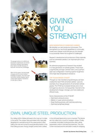 13Sandvik Top Hammer Rock Drilling Tools
NEW GENERATION OF CEMENTED CARBIDE
We develop our own production processes. This
strengthens our technical capabilities to continually
­create even sharper tools that give you the strength
to successfully master the toughest of challenges.
Research, development and production of key materials,
such as cemented carbide, is an important part of our
business.
An extensive programme of research has resulted
in a new generation of carbide grades. These have
a significantly stronger carbide matrix, and a perfect
grain size configuration: meaning superior toughness
and a high wear temperature resistance.
THE TOUGH GRADE XT48 BIT 
Through our new manufacturing techniques, we have
created the new XT48 cemented carbide – just one
­example of our new generations of cemented carbide
grades. The XT48 has increased density and a more
­homogenous structure. Consequently, it has led to the
development of larger, stronger, and more stable and
­efficient tools.
Some characteristics of the XT48 BIT:
–– Optimized cutting structure
–– Ballistic or super spherical buttons
–– Deep flushing grooves, with optimal positioning
–– Optimized wing/head design
The gauge buttons of a drill bit are
exposed to axial forces. Our former
cemented carbides have always
been able to handle that type of
load with minimal risk of breakage.
When the bit wears, the load angle
changes and the risk for button
breakage increases. The new XT48
cemented carbide displays signifi-
cantly higher levels of resistance
to that type of failure.
Our rolling mill for hollow drill steel is the most up- to-date
in the world. The unique, fully automated mill is specially
designed for manufacturing of this steel product. After
rolling, the rods are turned to avoid decarburisation in the
final rolling process. A long, straight centre hole is drilled
GIVING
YOU
STRENGTH
in the drill steel blank and a core is inserted. The blanks
are hot-rolled into a round or hexagon-shape. Finally,
a carefully controlled cooling process after rolling
­guarantees uniform mechanical properties. The core
is then removed and the drill steel is ready for shipping.
OWN, UNIQUE STEEL PRODUCTION
 