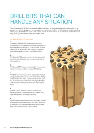 14 Sandvik Top Hammer Rock Drilling Tools
SIX MAIN BENEFITS OF THE GT60:
1.
The steel in Sandvik GT60 rods is produced in one
of the world’s most advanced continuous casting plants.
Almost 90 years of experience in rolling hollow bar steel
means that we are uniquely able to produce steel with
close tolerances and excellent material properties.
2.
The Sandvik GT60 system includes Sandvik button bits,
to comply with all kinds of rock formations and drilling
site conditions.
3.
The Sandvik GT60 system provides double the penetration
rate and consumes half the energy of DTH drilling.
4.
The Ø 60 mm rod cross-section is optimized for the high
energy transfer of impact power in top hammer drilling
of Ø 92 to 152 mm holes. Compared with 51 mm rods,
the 40 % larger cross-section and 65% higher bending
stiffness permit faster penetration rates and straighter
holes.
5.
Sandvik GT60 is perfectly suited to automatic rod
­handling systems. Male and female (MF) threads mini-
mize energy losses and simplify handling.
6.
Large flushing holes provide superior removal of cuttings
and improve drilling performance. The exact centering
of the hole during manufacture ensures uniform steel
walls and consistent product performance.
DRILL BITS THAT CAN
HANDLE ANY SITUATION
The Sandvik GT60 bits are created in our unique engineering and manufacturing
facility. As a result of this, we can tailor the characteristics of the bits to match almost
any drilling conditions that we might face.
 