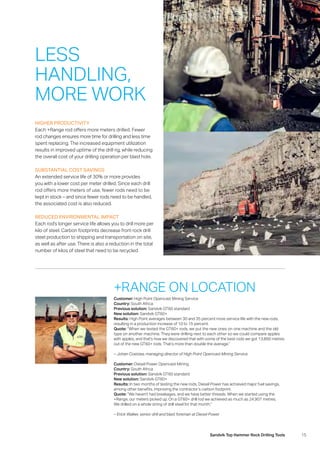 15Sandvik Top Hammer Rock Drilling Tools
LESS
HANDLING,
MORE WORK
HIGHER PRODUCTIVITY
Each +Range rod offers more meters drilled. Fewer
rod changes ensures more time for drilling and less time
spent replacing. The increased equipment utilization
­results in improved uptime of the drill rig, while reducing
the overall cost of your drilling operation per blast hole.
SUBSTANTIAL COST SAVINGS
An extended service life of 30% or more provides
you with a lower cost per meter drilled. Since each drill
rod offers more meters of use, fewer rods need to be
kept in stock – and since fewer rods need to be handled,
the associated cost is also reduced.
REDUCED ENVIRONMENTAL IMPACT
Each rod’s longer service life allows you to drill more per
kilo of steel. Carbon footprints decrease from rock drill
steel production to shipping and transportation on site,
as well as after use. There is also a reduction in the total
number of kilos of steel that need to be recycled.
+RANGE ON LOCATION
Customer: High Point Opencast Mining Service
Country: South Africa
Previous solution: Sandvik GT60 standard
New solution: Sandvik GT60+
Results: High Point averages between 30 and 35 percent more service life with the new rods,
­resulting in a production increase of 10 to 15 percent.
Quote: “When we tested the GT60+ rods, we put the new ones on one machine and the old
type on another machine. They were drilling next to each other so we could compare apples
with apples, and that’s how we discovered that with some of the best rods we got 13,800 metres
out of the new GT60+ rods. That’s more than double the average.”
– Johan Coetzee, managing director of High Point Opencast Mining Service
Customer: Diesel Power Opencast Mining
Country: South Africa
Previous solution: Sandvik GT60 standard
New solution: Sandvik GT60+
Results: In two months of testing the new rods, Diesel Power has achieved major fuel savings,
among other benefits, improving the contractor’s carbon footprint.
Quote: “We haven’t had breakages, and we have better threads. When we started using the
+Range, our meters picked up. On a GT60+ drill rod we achieved as much as 24,907 metres.
We drilled on a whole string of drill steel for that month.”
– Erick Walker, senior drill and blast foreman at Diesel Power
 