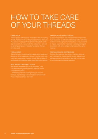 18 Sandvik Top Hammer Rock Drilling Tools
LUBRICATION
Thread grease reduces wear and helps in the uncoupling
of rods. Replace the lid on the grease container after use.
The grease must be protected from drilling dust, as left
unprotected it will interact with this substance – and act
as grinding compound instead of lubrication the next
time it is used.
THREAD WEAR
Drilling with worn threads carries a great risk of equipment
downtime. When replacing drill rods, it is often more eco-
nomical to replace the coupling as well. Mixing new and
old threads can make the newer ones wear more quickly.
BENT AND BLOCKED DRILL STEELS
Not all bent drill steels have to be discarded. They
can often be straightened, either in the hole or with
a straightening press.
  Drill steels and rods’ flushing holes can become
blocked. Any blockage can normally be removed with
the aid of a copper tube and water.
TRANSPORTATION AND STORAGE
During transportation, bits and cemented components
must be packed so as to prevent damage to the cemented
carbide. Even though cemented carbide is very resistant
to impact against other materials, it is easily damaged
by collision with other components made of the same
material.
PREPARATION AND MAINTENANCE
Good drilling practice and correct machine settings
are important for the service life of your drilling tools.
Management and maintenance also play crucial roles
in an efficient and profitable operation.
HOW TO TAKE CARE
OF YOUR THREADS
 
