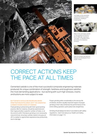 19Sandvik Top Hammer Rock Drilling Tools
BUTTON BITS SHOULD BE REGROUND WHEN
PENETRATION RATES DROP, OR IF THE CEMENTED
CARBIDE SHOWS SIGNS OF DAMAGE
Fixed grinding routines bring with them good working
practice. Bits for instance, should be examined and
then reground after a specific number of holes, or at
the end of a shift. Premature grinding is not necessarily
uneconomical, since less carbide needs to be ground
off. It is better to regrind than experience low productivity
due to damage.
The height of the cemented
­carbide diminishes as wear
­progresses, resulting in
it wearing flat.
Wear to the cemented carbide
on the periphery of the bit is
­abnormally high, causing an
“anti-taper” to develop which
­diminishes the clearance
of the bit.
Here, the surface has become
­fatigued and developed micro-
scopic cracks.
Cemented carbide is one of the most successful composite engineering materials
­produced. Its unique combination of strength, hardness and toughness satisfies
the most demanding applications – but working with such high stresses, inserts
and buttons are more subject to wear.
CORRECT ACTIONS KEEP
THE PACE AT ALL TIMES
Proper grinding adds considerably to the service life
of drill bits. Another equally important aspect of proper
grinding is that it also enhances the performance of the
entire drilling operation, particularly hole straightness.
Grinding should always be done in accordance with safety
regulations,: read more about our Health and Safety
­Information on page 115.
 