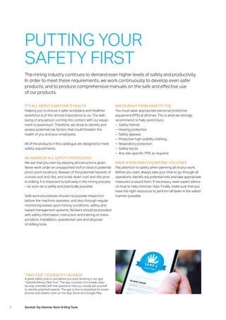 2 Sandvik Top Hammer Rock Drilling Tools
IT’S ALL ABOUT EVERYONE’S HEALTH
Helping you to ensure a safer workplace and healthier
­workforce is of the utmost importance to us. The well­
being of any person coming into contact with our equip-
ment is paramount. Therefore, we strive to identify and
assess potential risk factors that could threaten the
health of you and your employees.
All of the products in this catalogue are designed to meet
safety requirements.
BE AWARE OF ALL SAFETY PROCEDURES
We ask that you start by obeying all instructions given.
Never work under an unsupported roof or close to potential
pinch point locations. Beware of the potential hazards of
a loose roof and ribs, and scale down roof and ribs prior
to bolting. It is important to bolt early in the mining process
– as soon as is safely and practically possible.
Safe work procedures should incorporate inspection
­before the machine operates, and also through regular
monitoring based upon mining conditions, safety and
hazard­management systems. Workers should be provided
with safety information, instruction and training on trans-
portation, installation, operational care and disposal
of drilling tools.
The mining industry continues to demand even higher levels of safety and productivity.
In order to meet these requirements, we work continuously to develop even safer
­products, and to produce comprehensive manuals on the safe and effective use
of our products.
DRESS RIGHT FROM HEAD TO TOE
You must wear appropriate personal protective
­equipment (PPE) at all times. This is what we strongly
­recommend, to help avoid injury:
–– Safety helmet
–– Hearing protection
–– Safety glasses
–– Protective high visibility clothing
–– Respiratory protection
–– Safety boots
–– Any site-specific PPE as required
MAKE A RISK ANALYSIS BEFORE YOU START
Pay attention to safety when planning all of your work.
Before you start, always take your time to go through all
operations. Identify any potential risks and take appropriate
measures to avoid them. If necessary, seek expert advice
on how to help minimize risks. Finally, make sure that you
have the right resources to perform all tasks in the safest
manner possible.
PUTTING YOUR
SAFETY FIRST
“TAKE FIVE” TO IDENTIFY HAZARDS
A great safety tool to use before you start working is our app:
“Sandvik Mining Take Five”. The app consists of a simple, step-
by-step checklist with five questions that you should ask yourself
to identify potential hazards. The app is free to download for smart-
phones and tablets, both on the App Store and Google Play.
 