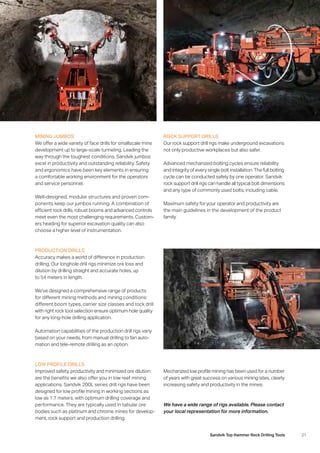 21Sandvik Top Hammer Rock Drilling Tools
MINING JUMBOS
We offer a wide variety of face drills for smallscale mine
development up to large-scale tunneling. Leading the
way through the toughest conditions, Sandvik jumbos
excel in productivity and outstanding reliability. Safety
and ergonomics have been key elements in ensuring
a comfortable working environment for the operators
and service personnel.
Well-designed, modular structures and proven com­
ponents keep our jumbos running. A combination of
­efficient rock drills, robust booms and advanced controls
meet even the most challenging requirements. Custom-
ers heading for superior excavation quality can also
choose a higher level of instrumentation.
ROCK SUPPORT DRILLS
Our rock support drill rigs make underground excavations
not only productive workplaces but also safer.
Advanced mechanized bolting cycles ensure reliability
and integrity of every single bolt installation. The full bolting
cycle can be conducted safely by one operator. Sandvik
rock support drill rigs can handle all typical bolt dimensions
and any type of commonly used bolts, including cable.
Maximum safety for your operator and productivity are
the main guidelines in the development of the product
family.
LOW PROFILE DRILLS
Improved safety, productivity and minimized ore dilution
are the benefits we also offer you in low reef mining
­applications. Sandvik 200L series drill rigs have been
­designed for low profile mining in working sections as
low as 1.7 meters, with optimum drilling coverage and
­performance. They are typically used in tabular ore
­bodies such as platinum and chrome mines for develop-
ment, rock support and production drilling.
Mechanized low profile mining has been used for a number
of years with great success on various mining sites, clearly
increasing safety and productivity in the mines.
We have a wide range of rigs available. Please contact
your local representation for more information.
PRODUCTION DRILLS
Accuracy makes a world of difference in production
­drilling. Our longhole drill rigs minimize ore loss and
­dilution by drilling straight and accurate holes, up
to 54 meters in length.
We’ve designed a comprehensive range of products
for different mining methods and mining conditions:
­different boom types, carrier size classes and rock drill
with right rock tool selection ensure optimum hole quality
for any long-hole drilling application.
Automation capabilities of the production drill rigs variy
based on your needs, from manual drilling to fan auto­
mation and tele-remote drilling as an option.
 