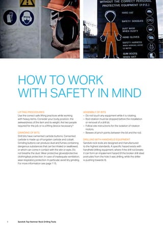 4 Sandvik Top Hammer Rock Drilling Tools
LIFTING PROCEDURES
Use the correct safe lifting practices while working
with heavy items. Consider your body position, the
­awkwardness of the item and its weight. Are two people
required for the job, or is a lifting device necessary?
GRINDING OF BITS
Drill bits have cemented carbide buttons. Cemented
­carbide is made up of tungsten carbide and cobalt.
Grinding buttons can produce dust and fumes containing
dangerous substances that can be inhaled or swallowed,
or which can come in contact with the skin or eyes. Do
not breathe the dust. Wear protective gloves/protective
clothing/eye protection. In case of inadequate ventilation,
wear respiratory protection. In particular, avoid dry grinding.
For more information see page 115.
ASSEMBLY OF BITS
–– Do not touch any equipment while it is rotating.
–– Rod rotation must be stopped before the installation
or removal of a drill bit.
–– Follow site instructions for the isolation of rotation
­motors.
–– Beware of pinch points between the bit and the rod.
DRILLING WITH HANDHELD EQUIPMENT
Sandvik rock tools are designed and manufactured
to the highest standards. A specific hazard exists with
handheld drilling equipment, where if the drill rod breaks
it can form an impalement hazard (if the broken drill steel
protrudes from the hole it was drilling, while the driller
is pushing towards it).
HOW TO WORK
WITH SAFETY IN MIND
 